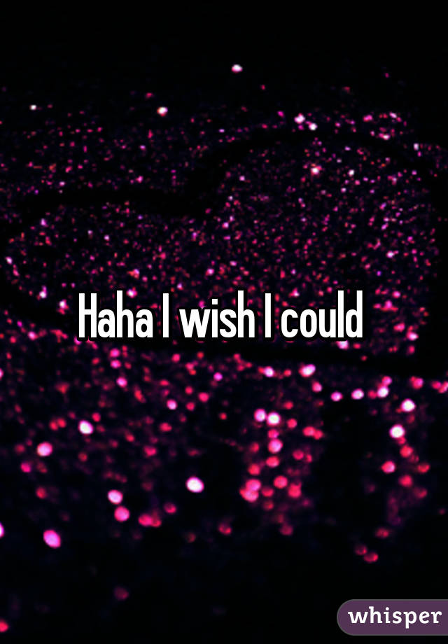 Haha I wish I could 