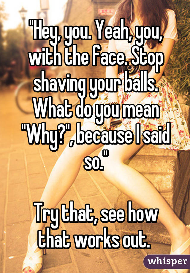 "Hey, you. Yeah, you, with the face. Stop shaving your balls. What do you mean "Why?", because I said so."

Try that, see how that works out. 