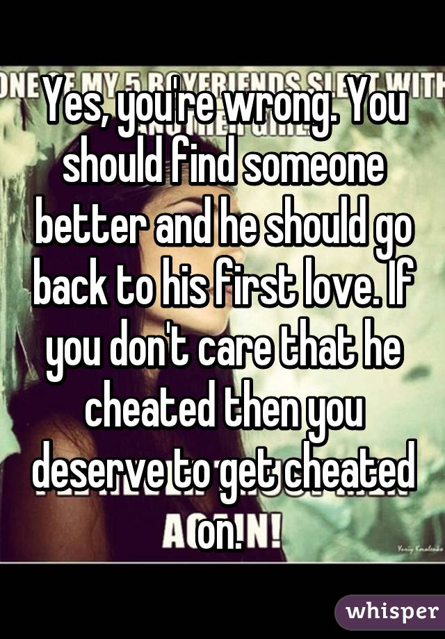 Yes, you're wrong. You should find someone better and he should go back to his first love. If you don't care that he cheated then you deserve to get cheated on. 