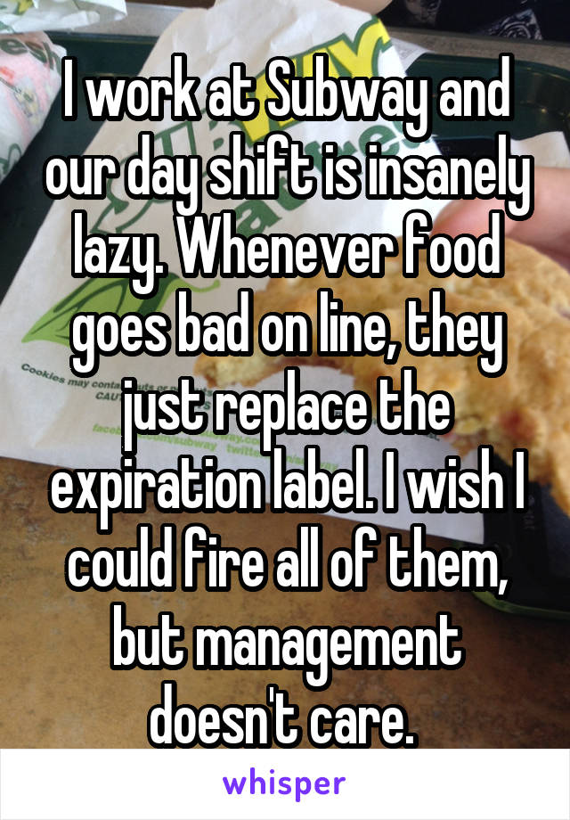 I work at Subway and our day shift is insanely lazy. Whenever food goes bad on line, they just replace the expiration label. I wish I could fire all of them, but management doesn't care. 