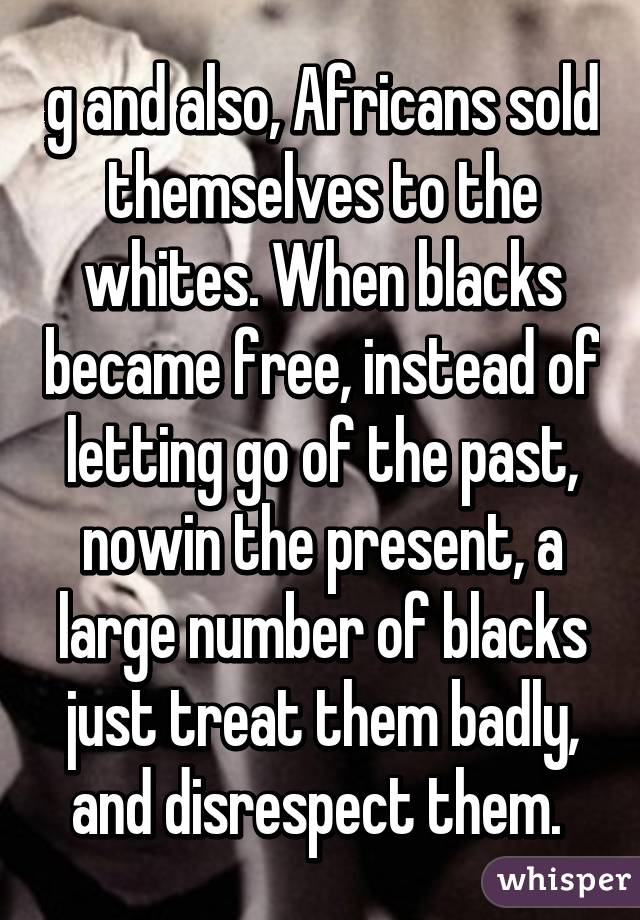 g and also, Africans sold themselves to the whites. When blacks became free, instead of letting go of the past, nowin the present, a large number of blacks just treat them badly, and disrespect them. 