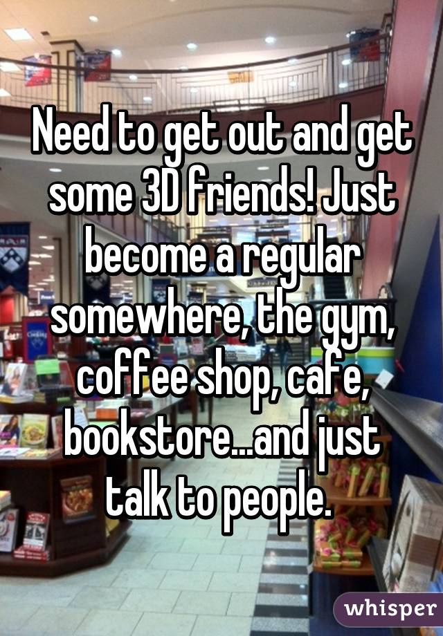 Need to get out and get some 3D friends! Just become a regular somewhere, the gym, coffee shop, cafe, bookstore...and just talk to people. 