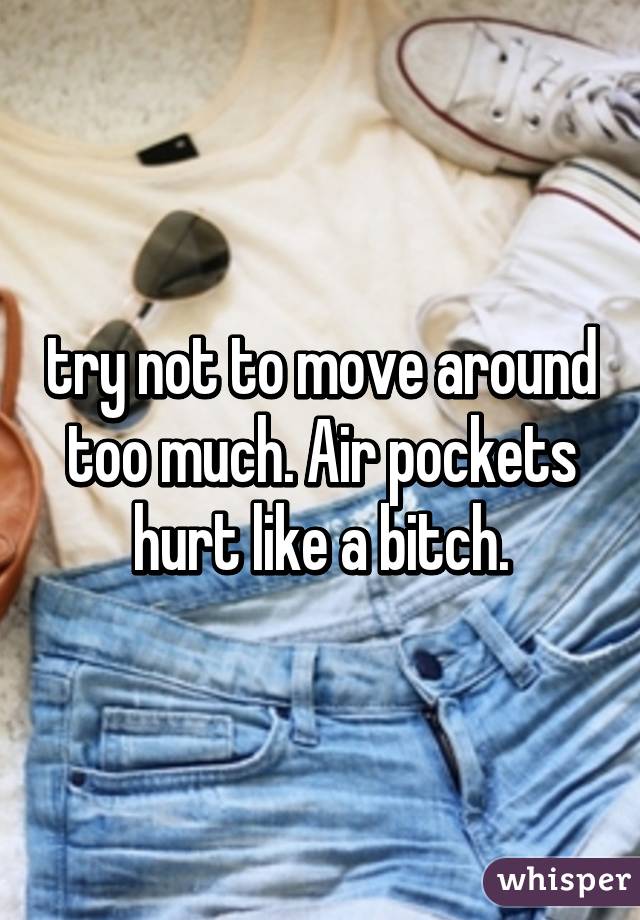 try not to move around too much. Air pockets hurt like a bitch.