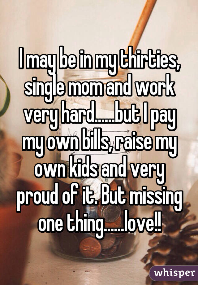 I may be in my thirties, single mom and work very hard......but I pay my own bills, raise my own kids and very proud of it. But missing one thing......love!!