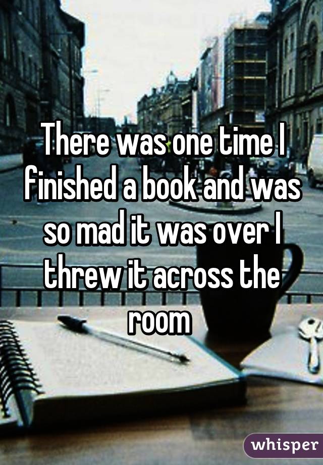 There was one time I finished a book and was so mad it was over I threw it across the room 