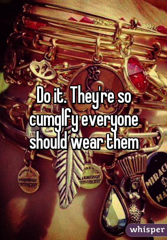 Do it. They're so cumglfy everyone should wear them