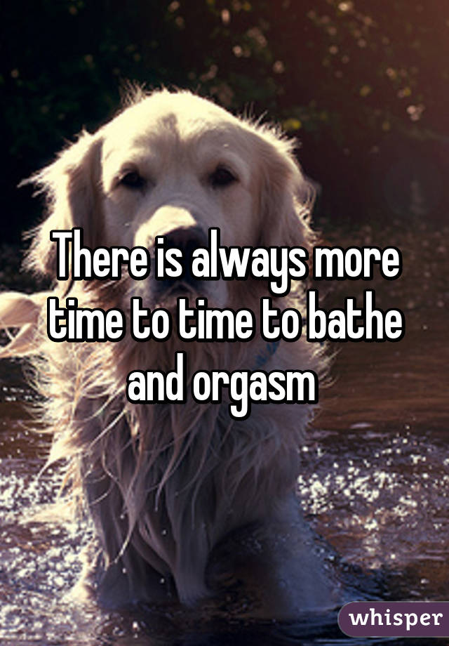 There is always more time to time to bathe and orgasm 