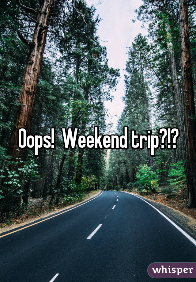 Oops!  Weekend trip?!?