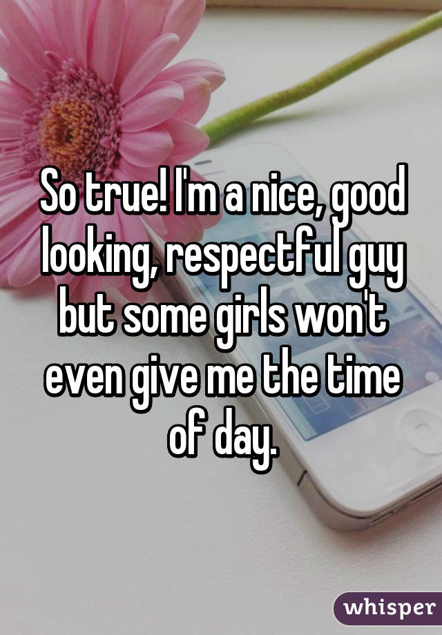 So true! I'm a nice, good looking, respectful guy but some girls won't even give me the time of day.