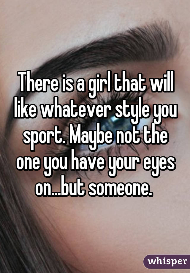 There is a girl that will like whatever style you sport. Maybe not the one you have your eyes on...but someone. 