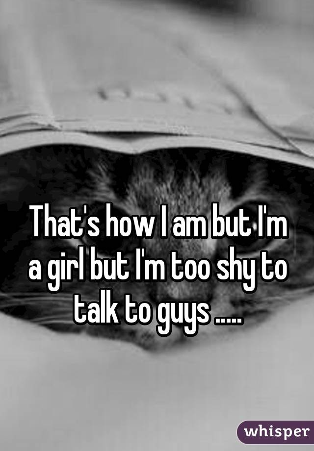  

That's how I am but I'm a girl but I'm too shy to talk to guys .....