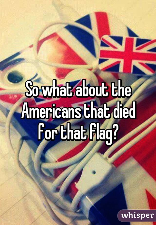 So what about the Americans that died for that flag?