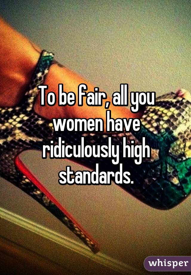 To be fair, all you women have ridiculously high standards.