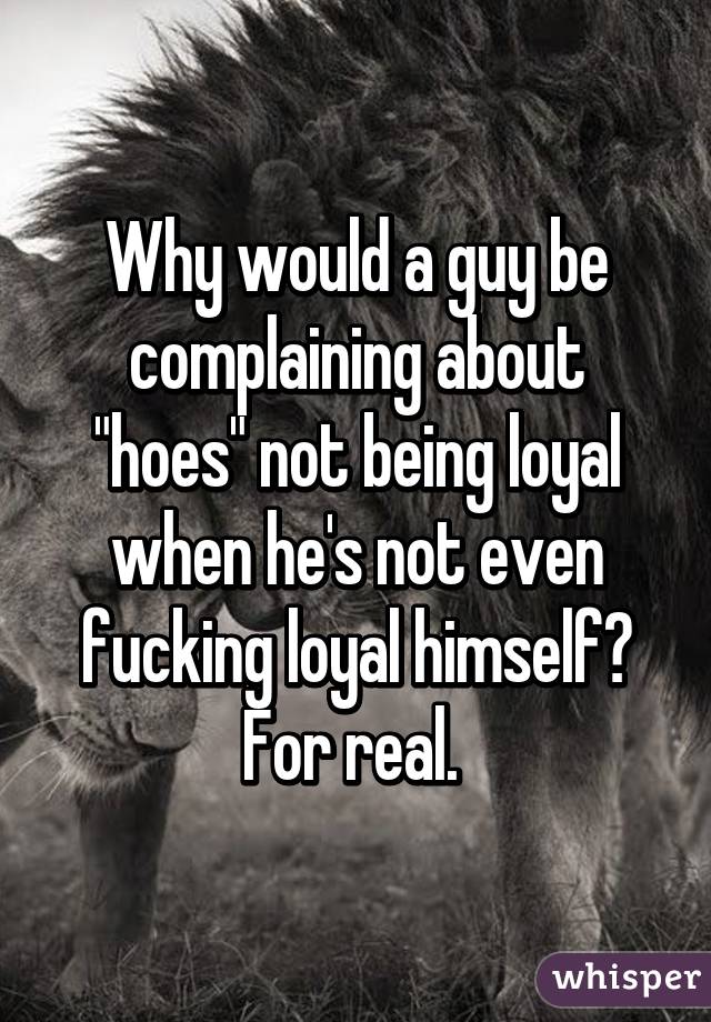 Why would a guy be complaining about "hoes" not being loyal when he's not even fucking loyal himself? For real. 