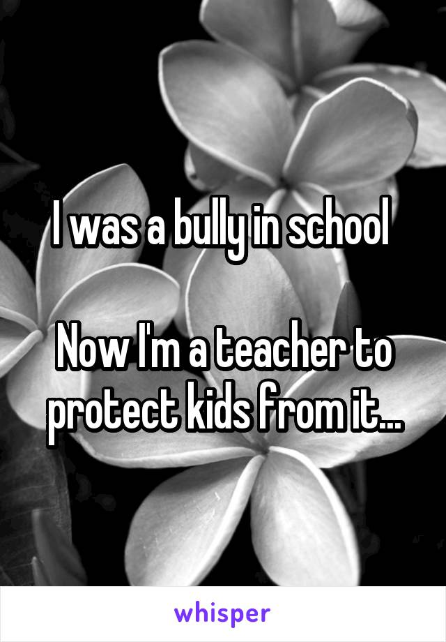 I was a bully in school 

Now I'm a teacher to protect kids from it...