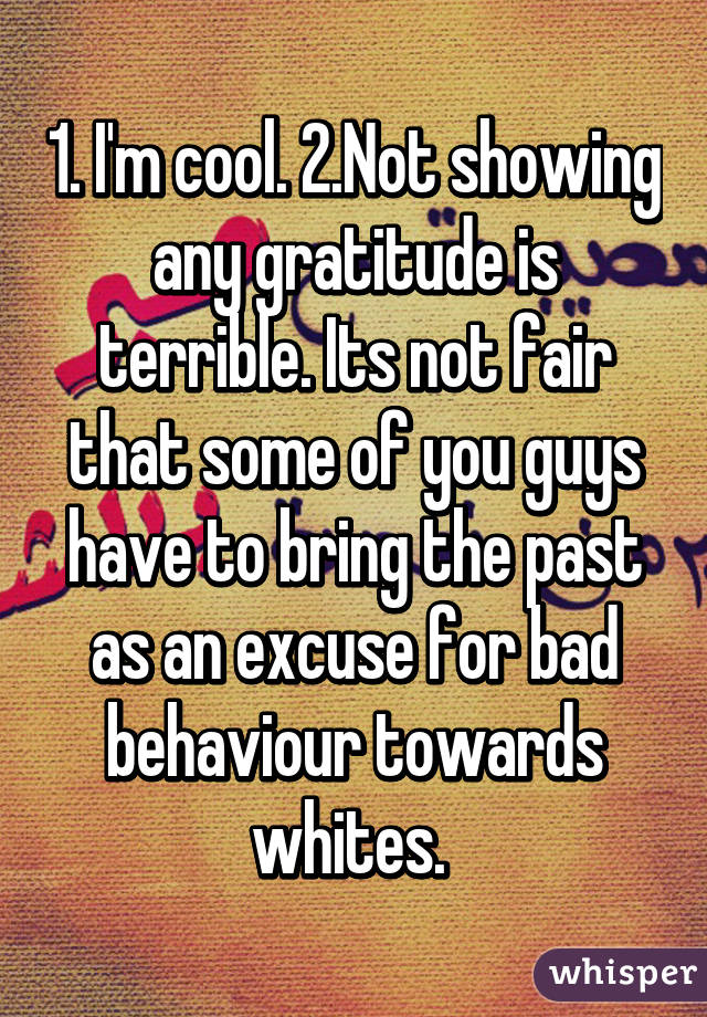 1. I'm cool. 2.Not showing any gratitude is terrible. Its not fair that some of you guys have to bring the past as an excuse for bad behaviour towards whites. 