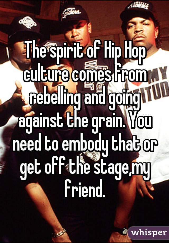 The spirit of Hip Hop culture comes from rebelling and going against the grain. You need to embody that or get off the stage,my friend.