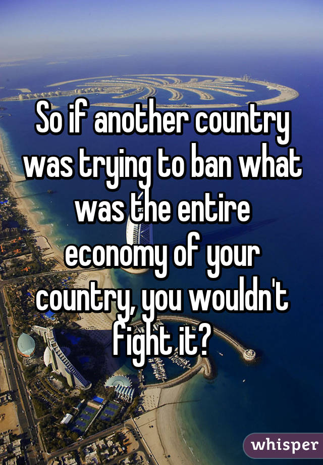 So if another country was trying to ban what was the entire economy of your country, you wouldn't fight it?