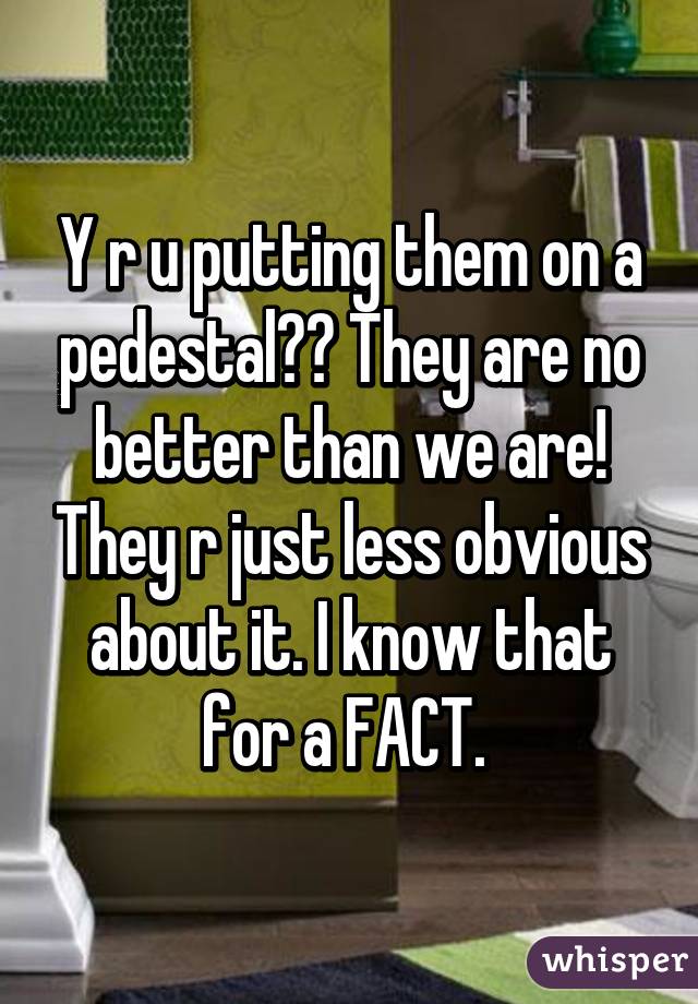 Y r u putting them on a pedestal?? They are no better than we are! They r just less obvious about it. I know that for a FACT. 