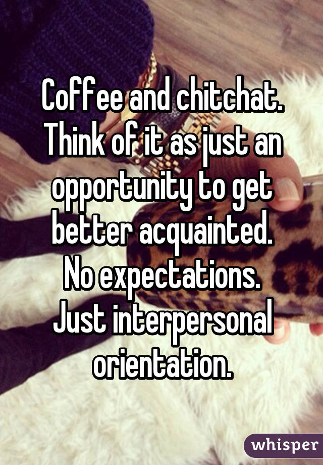 Coffee and chitchat. Think of it as just an opportunity to get better acquainted.
No expectations.
Just interpersonal orientation.