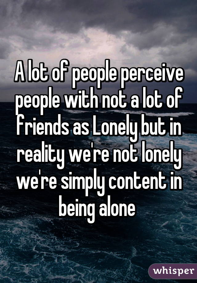 A lot of people perceive people with not a lot of friends as Lonely but in reality we're not lonely we're simply content in being alone 