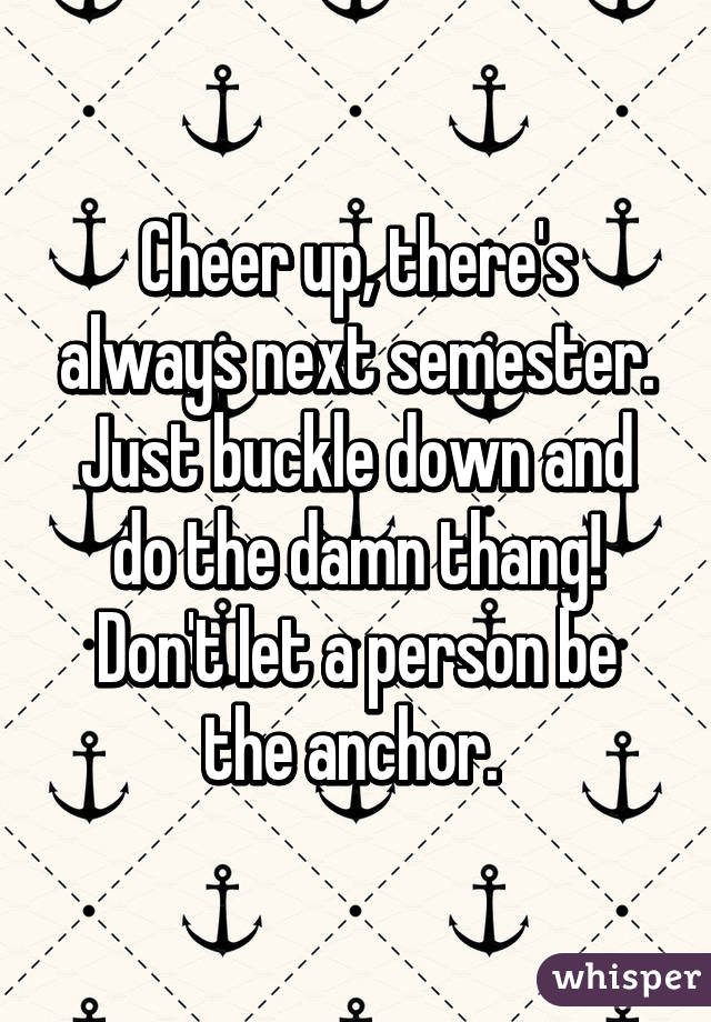 Cheer up, there's always next semester. Just buckle down and do the damn thang! Don't let a person be the anchor. 