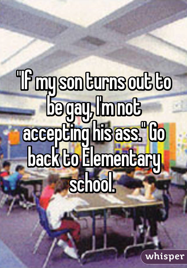 "If my son turns out to be gay, I'm not accepting his ass." Go back to Elementary school. 