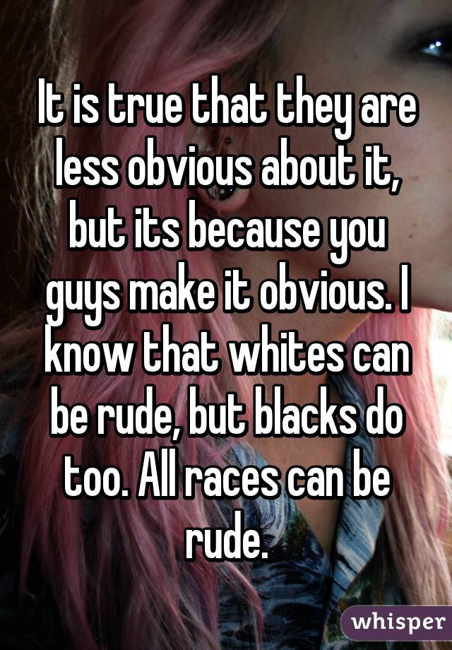 It is true that they are less obvious about it, but its because you guys make it obvious. I know that whites can be rude, but blacks do too. All races can be rude.