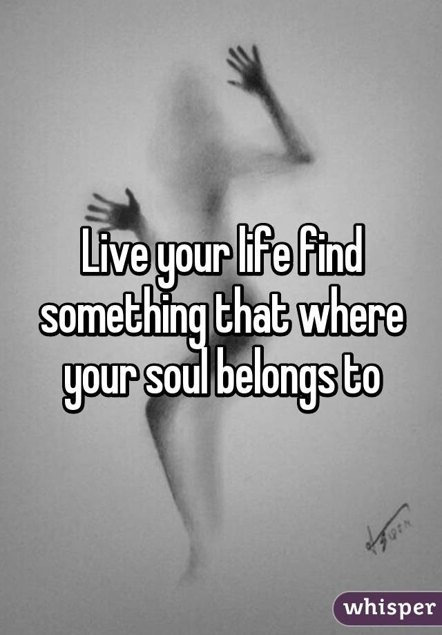 Live your life find something that where your soul belongs to