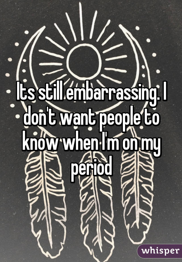 Its still embarrassing. I don't want people to know when I'm on my period