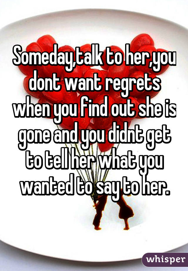 Someday,talk to her,you dont want regrets when you find out she is gone and you didnt get to tell her what you wanted to say to her.
