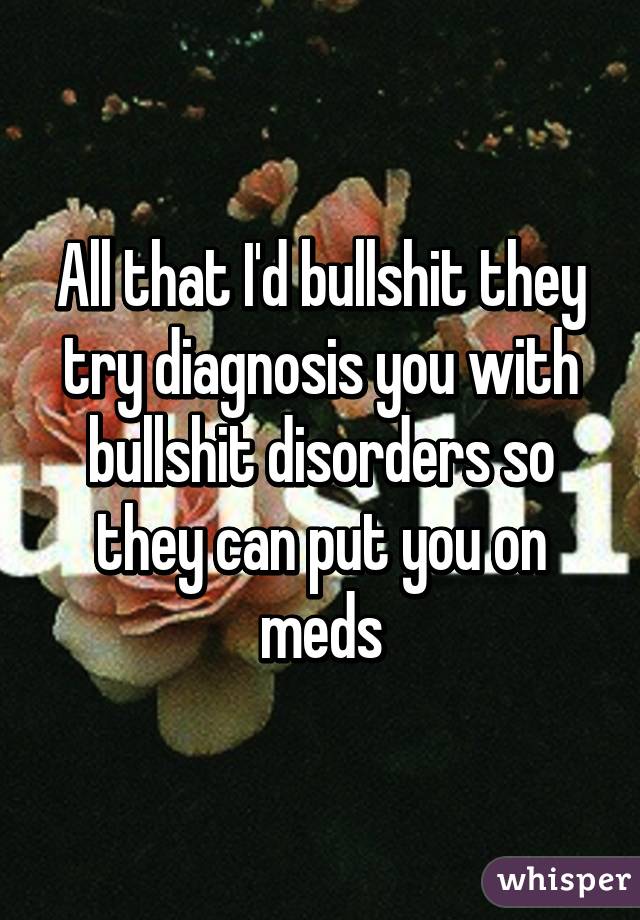 All that I'd bullshit they try diagnosis you with bullshit disorders so they can put you on meds