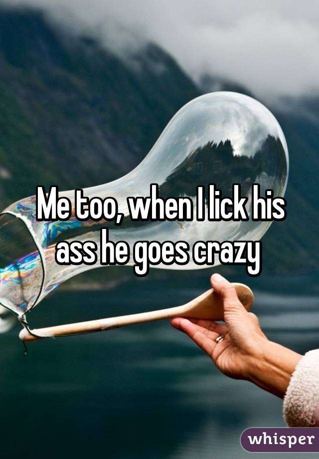 Me too, when I lick his ass he goes crazy 