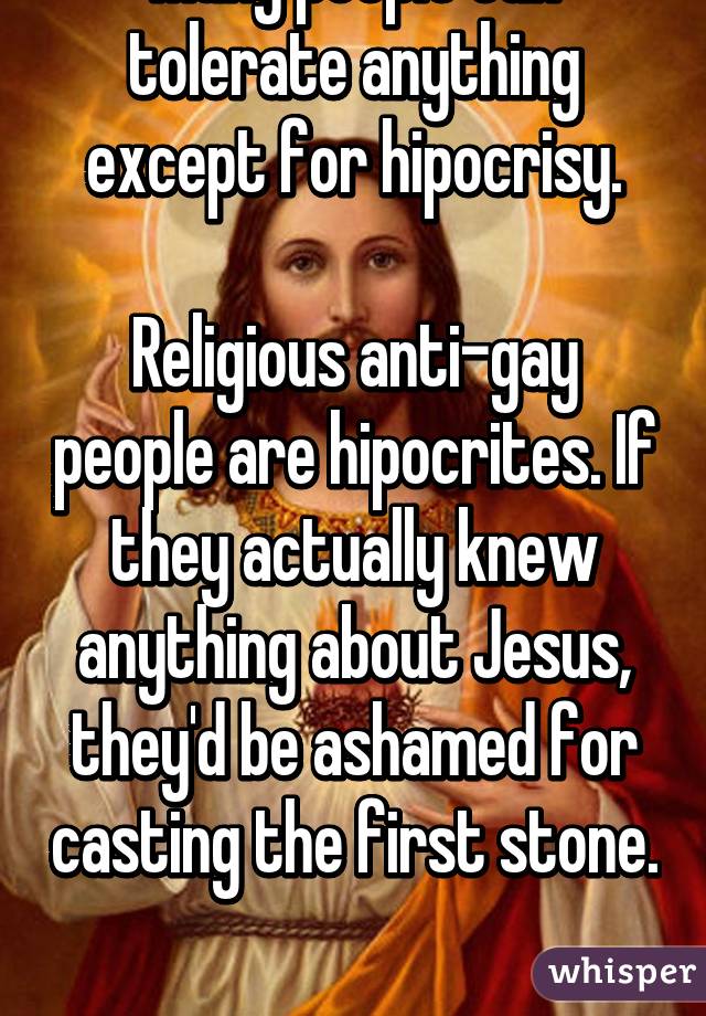 Many people can tolerate anything except for hipocrisy.

Religious anti-gay people are hipocrites. If they actually knew anything about Jesus, they'd be ashamed for casting the first stone. 
