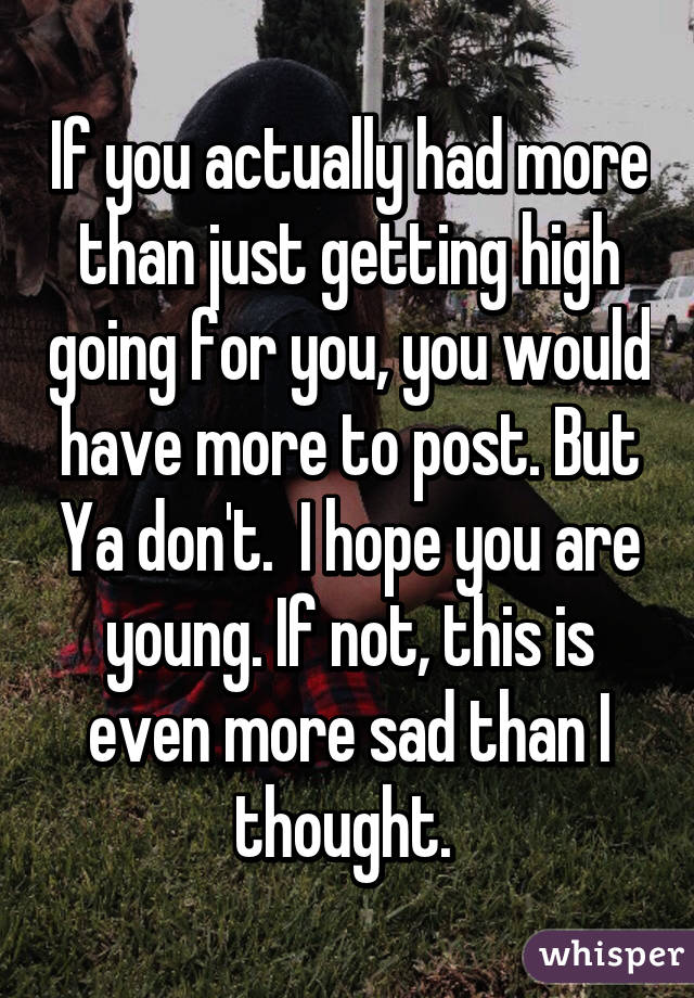 If you actually had more than just getting high going for you, you would have more to post. But Ya don't.  I hope you are young. If not, this is even more sad than I thought. 