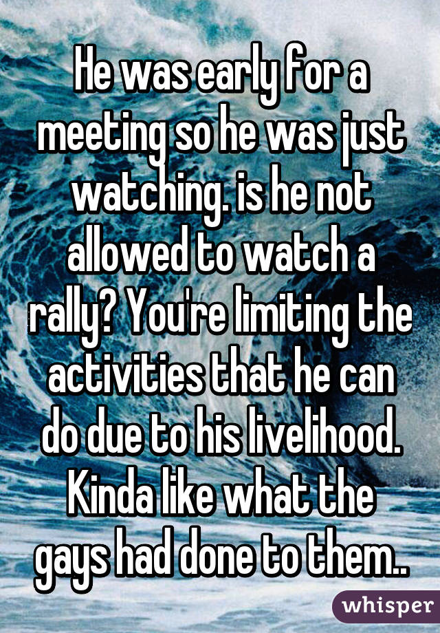 He was early for a meeting so he was just watching. is he not allowed to watch a rally? You're limiting the activities that he can do due to his livelihood. Kinda like what the gays had done to them..