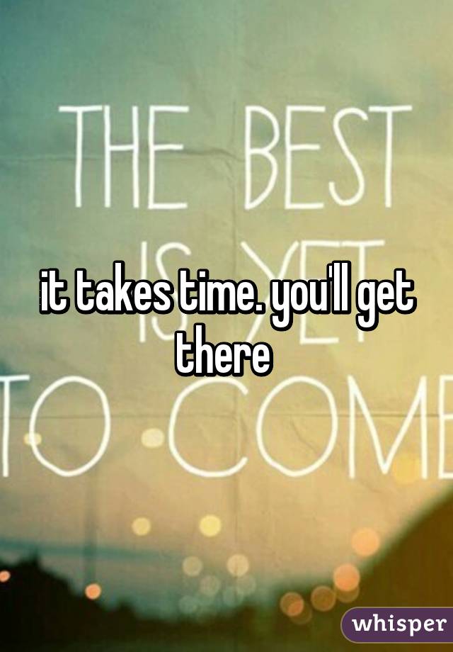 it takes time. you'll get there 