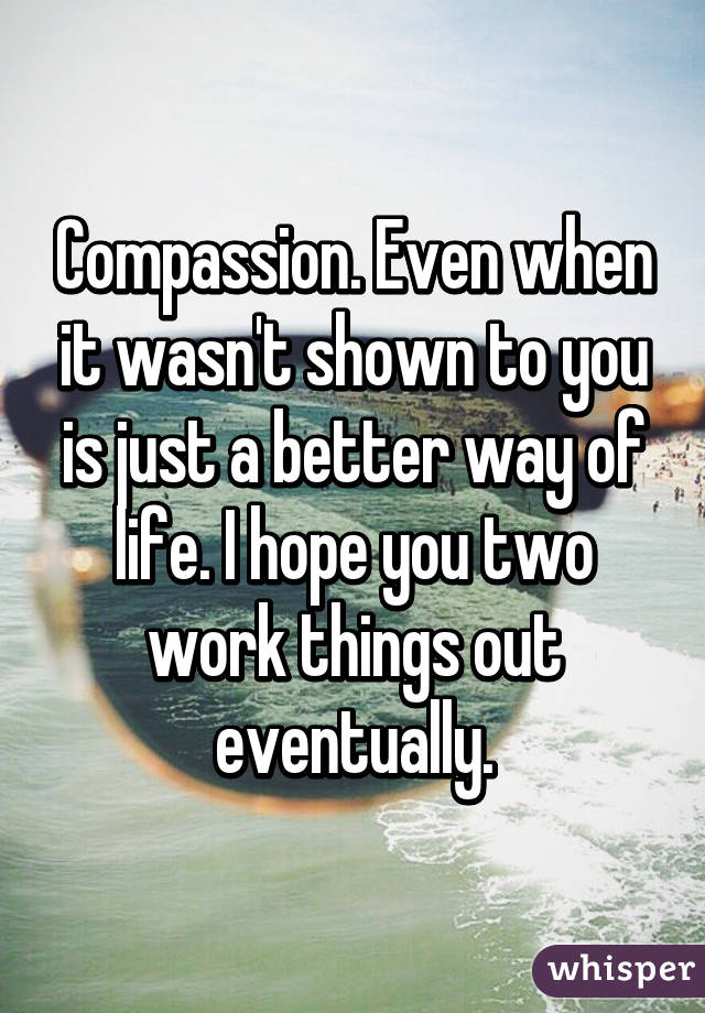 Compassion. Even when it wasn't shown to you is just a better way of life. I hope you two work things out eventually.