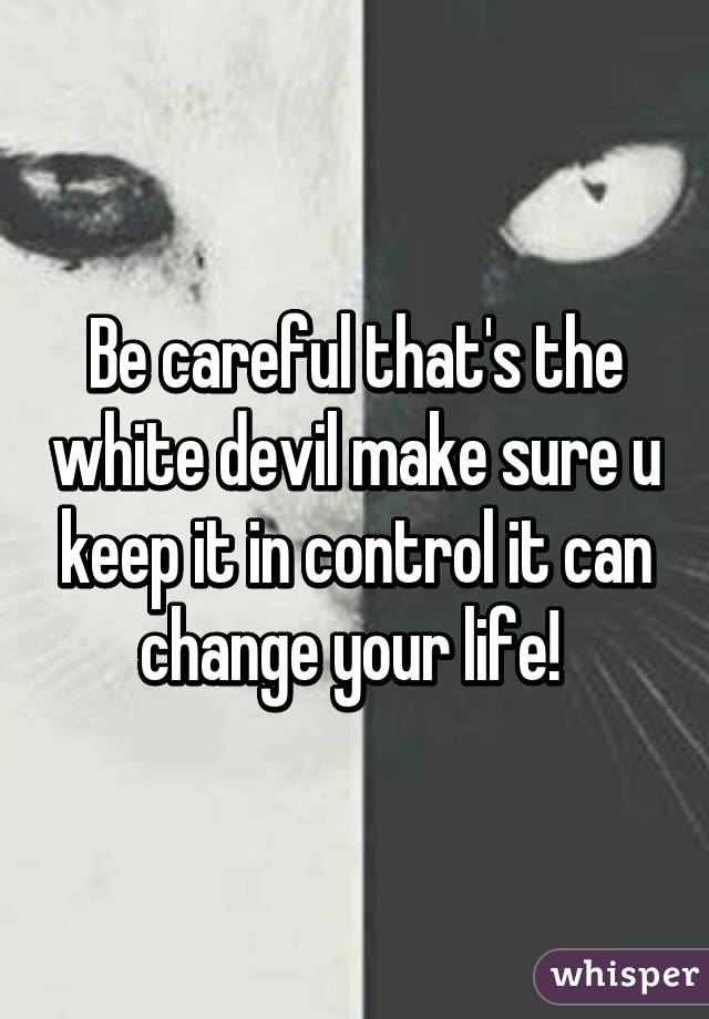 Be careful that's the white devil make sure u keep it in control it can change your life! 