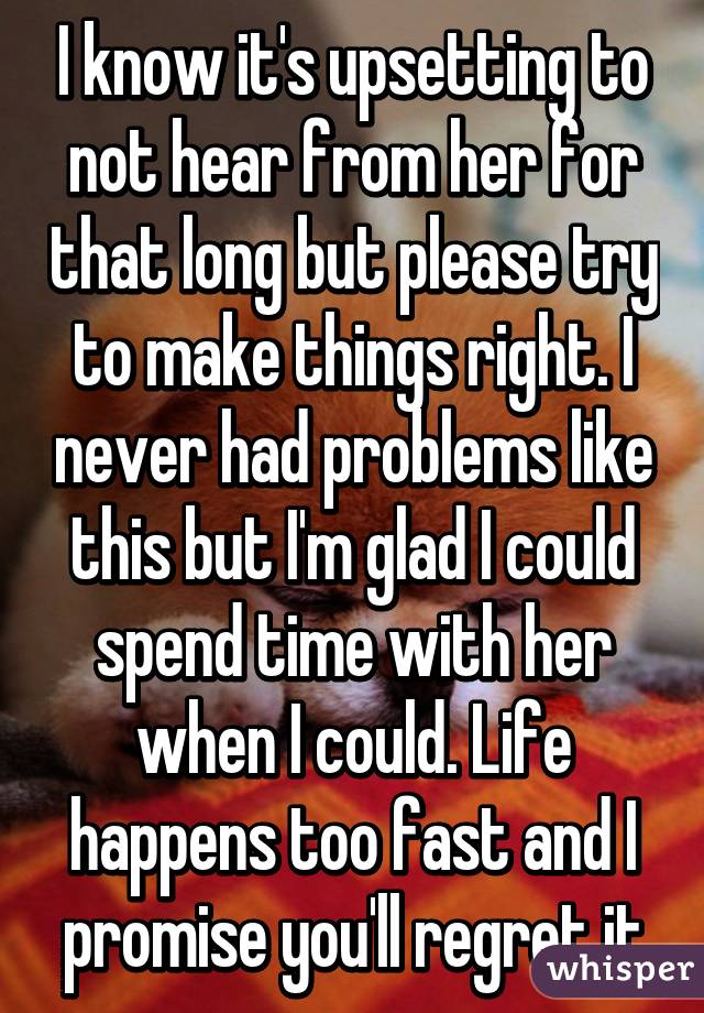 I know it's upsetting to not hear from her for that long but please try to make things right. I never had problems like this but I'm glad I could spend time with her when I could. Life happens too fast and I promise you'll regret it