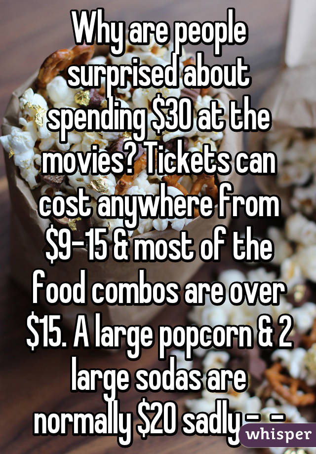 Why are people surprised about spending $30 at the movies? Tickets can cost anywhere from $9-15 & most of the food combos are over $15. A large popcorn & 2 large sodas are normally $20 sadly -_-