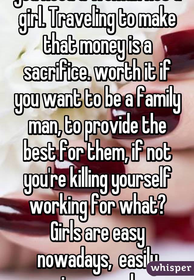 you need a woman not a girl. Traveling to make that money is a sacrifice. worth it if you want to be a family man, to provide the best for them, if not you're killing yourself working for what? Girls are easy nowadays,  easily impressed