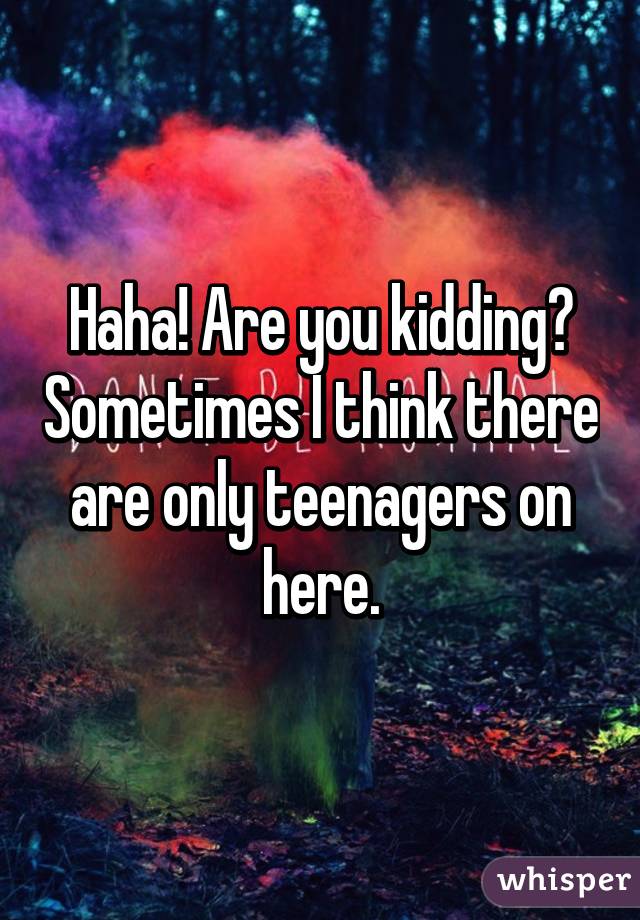 Haha! Are you kidding? Sometimes I think there are only teenagers on here.