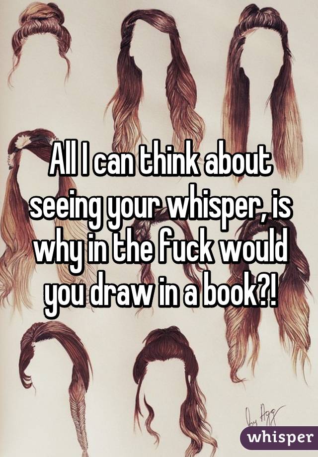 All I can think about seeing your whisper, is why in the fuck would you draw in a book?!