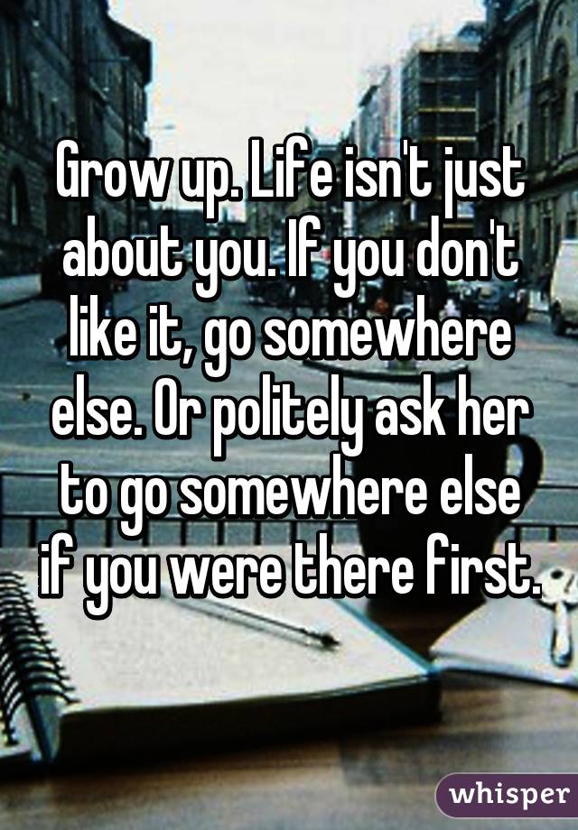 Grow up. Life isn't just about you. If you don't like it, go somewhere else. Or politely ask her to go somewhere else if you were there first. 