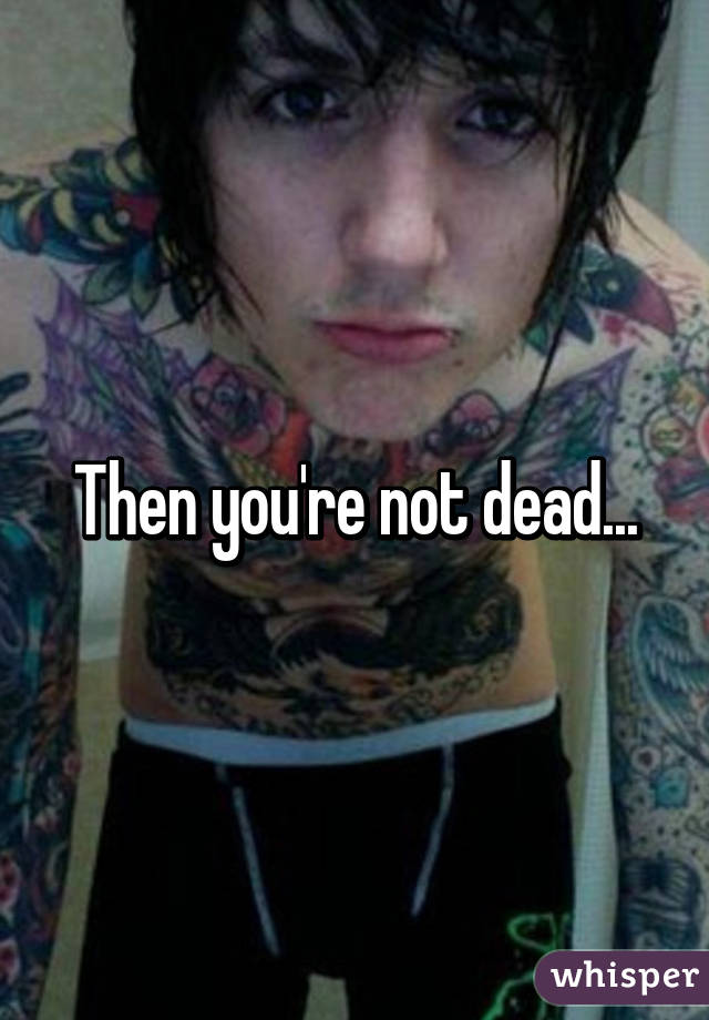 Then you're not dead...