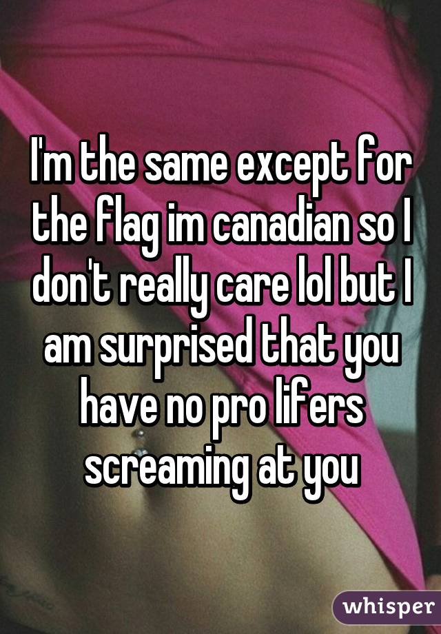 I'm the same except for the flag im canadian so I don't really care lol but I am surprised that you have no pro lifers screaming at you