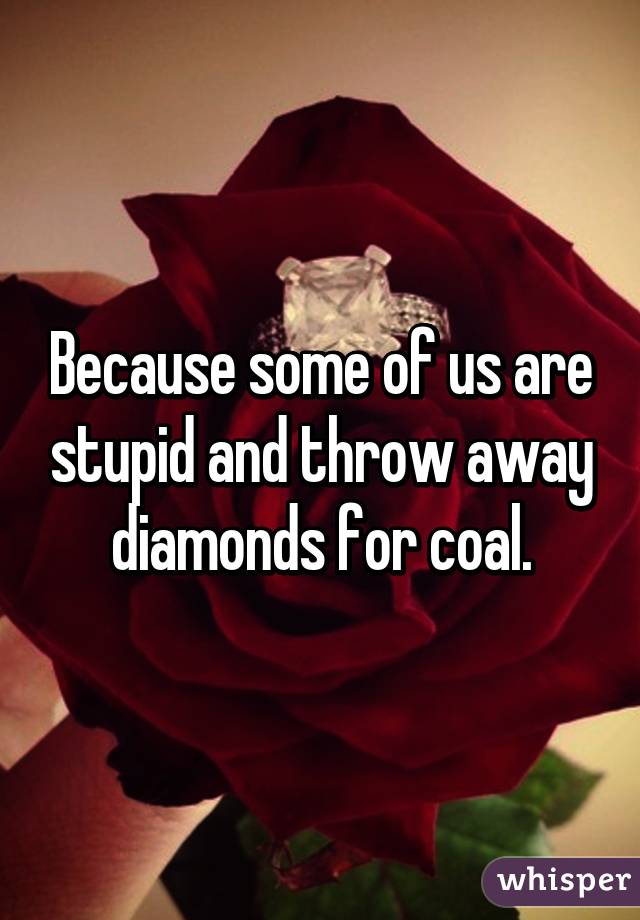 Because some of us are stupid and throw away diamonds for coal.