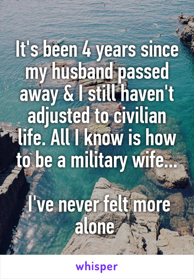 It's been 4 years since my husband passed away & I still haven't adjusted to civilian life. All I know is how to be a military wife...

 I've never felt more alone 