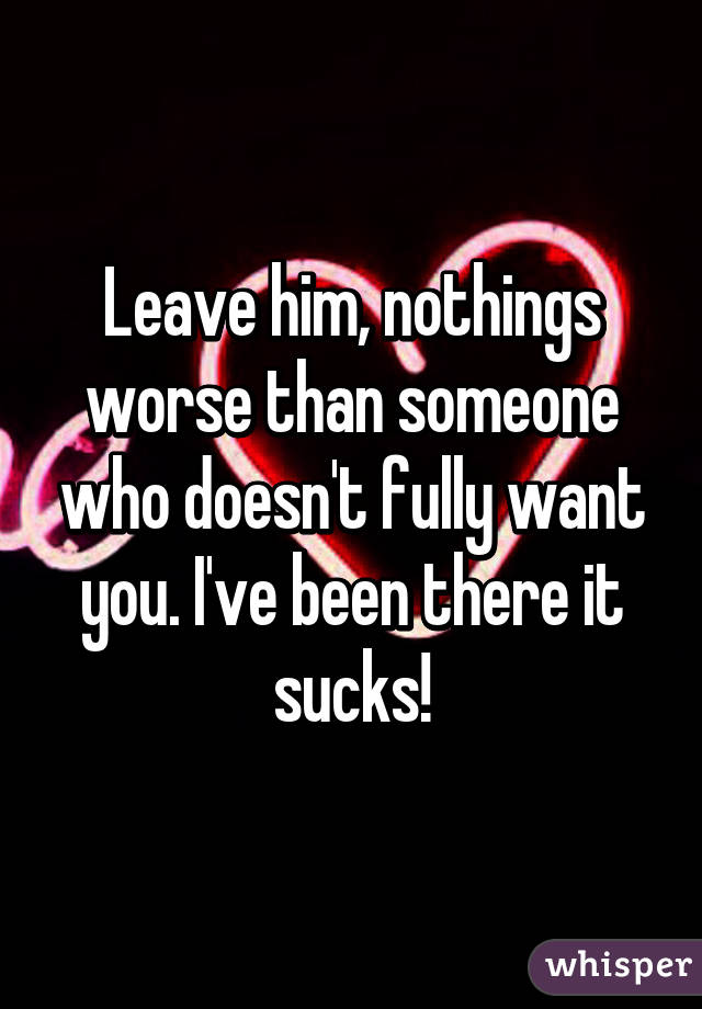 Leave him, nothings worse than someone who doesn't fully want you. I've been there it sucks!